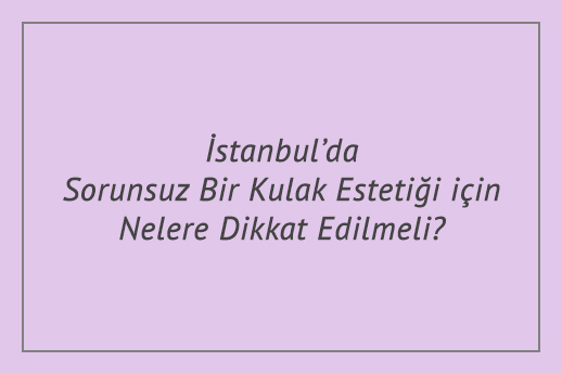 İstanbul’da Sorunsuz Bir Kulak Estetiği için Nelere Dikkat Edilmeli?